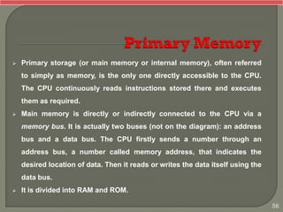  Primary storage (or main memory or internal memory), often referred
to simply as memory, is the only one directly accessible to the CPU.
The CPU continuously reads instructions stored there and executes
them as required.
 Main memory is directly or indirectly connected to the CPU via a
memory bus. It is actually two buses (not on the diagram): an address
bus and a data bus. The CPU firstly sends a number through an
address bus, a number called memory address, that indicates the
desired location of data. Then it reads or writes the data itself using the
data bus.
 It is divided into RAM and ROM.
56
 