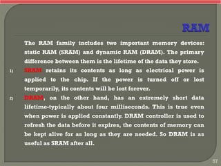 The RAM family includes two important memory devices:
static RAM (SRAM) and dynamic RAM (DRAM). The primary
difference between them is the lifetime of the data they store.
1) SRAM retains its contents as long as electrical power is
applied to the chip. If the power is turned off or lost
temporarily, its contents will be lost forever.
2) DRAM, on the other hand, has an extremely short data
lifetime-typically about four milliseconds. This is true even
when power is applied constantly. DRAM controller is used to
refresh the data before it expires, the contents of memory can
be kept alive for as long as they are needed. So DRAM is as
useful as SRAM after all.
57
 