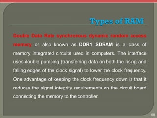 Double Data Rate synchronous dynamic random access
memory or also known as DDR1 SDRAM is a class of
memory integrated circuits used in computers. The interface
uses double pumping (transferring data on both the rising and
falling edges of the clock signal) to lower the clock frequency.
One advantage of keeping the clock frequency down is that it
reduces the signal integrity requirements on the circuit board
connecting the memory to the controller.
58
 