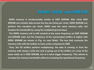 DDR2 memory is fundamentally similar to DDR SDRAM. Still, while DDR
SDRAM can transfer data across the bus two times per clock, DDR2 SDRAM can
perform four transfers per clock. DDR2 uses the same memory cells, but
doubles the bandwidth by using the multiplexing technique.
The DDR2 memory cell is still clocked at the same frequency as DDR SDRAM
and SDRAM cells, but the frequency of the input/output buffers is higher with
DDR2 SDRAM (as shown in Fig. on next Slide). The bus that connects the
memory cells with the buffers is twice wider compared to DDR.
Thus, the I/O buffers perform multiplexing: the data is coming in from the
memory cells along a wide bus and is going out of the buffers on a bus of the
same width as in DDR SDRAM, but of a twice bigger frequency. This allows to
increase the memory bandwidth without increasing the operational frequency.
59
 