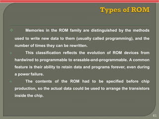  Memories in the ROM family are distinguished by the methods
used to write new data to them (usually called programming), and the
number of times they can be rewritten.
 This classification reflects the evolution of ROM devices from
hardwired to programmable to erasable-and-programmable. A common
feature is their ability to retain data and programs forever, even during
a power failure.
 The contents of the ROM had to be specified before chip
production, so the actual data could be used to arrange the transistors
inside the chip.
61
 