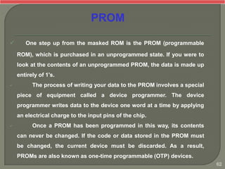  One step up from the masked ROM is the PROM (programmable
ROM), which is purchased in an unprogrammed state. If you were to
look at the contents of an unprogrammed PROM, the data is made up
entirely of 1's.
 The process of writing your data to the PROM involves a special
piece of equipment called a device programmer. The device
programmer writes data to the device one word at a time by applying
an electrical charge to the input pins of the chip.
 Once a PROM has been programmed in this way, its contents
can never be changed. If the code or data stored in the PROM must
be changed, the current device must be discarded. As a result,
PROMs are also known as one-time programmable (OTP) devices.
PROM
62
 
