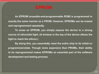 An EPROM (erasable-and-programmable ROM) is programmed in
exactly the same manner as a PROM. However, EPROMs can be erased
and reprogrammed repeatedly.
 To erase an EPROM, you simply expose the device to a strong
source of ultraviolet light. (A window in the top of the device allows the
light to reach the silicon.)
 By doing this, you essentially reset the entire chip to its initial-un
programmed-state. Though more expensive than PROMs, their ability
to be reprogrammed makes EPROMs an essential part of the software
development and testing process.
EPROM
63
 