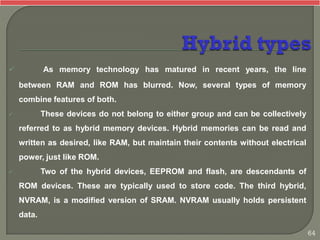  As memory technology has matured in recent years, the line
between RAM and ROM has blurred. Now, several types of memory
combine features of both.
 These devices do not belong to either group and can be collectively
referred to as hybrid memory devices. Hybrid memories can be read and
written as desired, like RAM, but maintain their contents without electrical
power, just like ROM.
 Two of the hybrid devices, EEPROM and flash, are descendants of
ROM devices. These are typically used to store code. The third hybrid,
NVRAM, is a modified version of SRAM. NVRAM usually holds persistent
data.
64
 