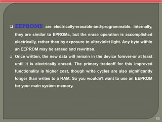  EEPROMS are electrically-erasable-and-programmable. Internally,
they are similar to EPROMs, but the erase operation is accomplished
electrically, rather than by exposure to ultraviolet light. Any byte within
an EEPROM may be erased and rewritten.
 Once written, the new data will remain in the device forever-or at least
until it is electrically erased. The primary tradeoff for this improved
functionality is higher cost, though write cycles are also significantly
longer than writes to a RAM. So you wouldn't want to use an EEPROM
for your main system memory.
65
 