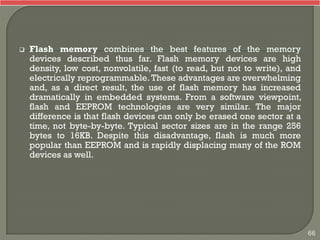  Flash memory combines the best features of the memory
devices described thus far. Flash memory devices are high
density, low cost, nonvolatile, fast (to read, but not to write), and
electrically reprogrammable. These advantages are overwhelming
and, as a direct result, the use of flash memory has increased
dramatically in embedded systems. From a software viewpoint,
flash and EEPROM technologies are very similar. The major
difference is that flash devices can only be erased one sector at a
time, not byte-by-byte. Typical sector sizes are in the range 256
bytes to 16KB. Despite this disadvantage, flash is much more
popular than EEPROM and is rapidly displacing many of the ROM
devices as well.
66
 