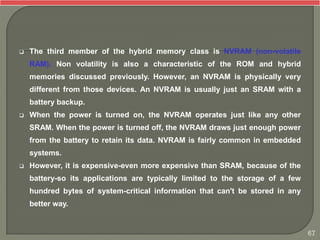  The third member of the hybrid memory class is NVRAM (non-volatile
RAM). Non volatility is also a characteristic of the ROM and hybrid
memories discussed previously. However, an NVRAM is physically very
different from those devices. An NVRAM is usually just an SRAM with a
battery backup.
 When the power is turned on, the NVRAM operates just like any other
SRAM. When the power is turned off, the NVRAM draws just enough power
from the battery to retain its data. NVRAM is fairly common in embedded
systems.
 However, it is expensive-even more expensive than SRAM, because of the
battery-so its applications are typically limited to the storage of a few
hundred bytes of system-critical information that can't be stored in any
better way.
67
 
