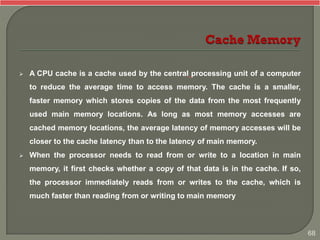  A CPU cache is a cache used by the central processing unit of a computer
to reduce the average time to access memory. The cache is a smaller,
faster memory which stores copies of the data from the most frequently
used main memory locations. As long as most memory accesses are
cached memory locations, the average latency of memory accesses will be
closer to the cache latency than to the latency of main memory.
 When the processor needs to read from or write to a location in main
memory, it first checks whether a copy of that data is in the cache. If so,
the processor immediately reads from or writes to the cache, which is
much faster than reading from or writing to main memory
68
 