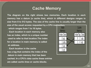 The diagram on the right shows two memories. Each location in each
memory has a datum (a cache line), which in different designs ranges in
size from 8 to 512 bytes. The size of the cache line is usually larger than the
size of the usual access requested by a CPU instruction,
which ranges from 1 to 16 bytes.
 Each location in each memory also
has an index, which is a unique number
used to refer to that location.The index
for a location in main memory is called
an address.
 Each location in the cache
has a tag that contains the index of the
datum in main memory that has been
cached. In a CPU's data cache these entries
are called cache lines or cache blocks.
Cache Memory
69
 