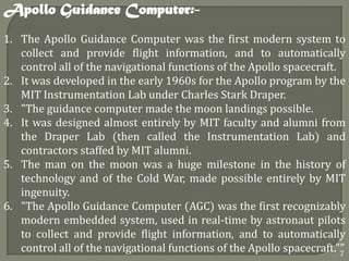 1. The Apollo Guidance Computer was the first modern system to
collect and provide flight information, and to automatically
control all of the navigational functions of the Apollo spacecraft.
2. It was developed in the early 1960s for the Apollo program by the
MIT Instrumentation Lab under Charles Stark Draper.
3. "The guidance computer made the moon landings possible.
4. It was designed almost entirely by MIT faculty and alumni from
the Draper Lab (then called the Instrumentation Lab) and
contractors staffed by MIT alumni.
5. The man on the moon was a huge milestone in the history of
technology and of the Cold War, made possible entirely by MIT
ingenuity.
6. "The Apollo Guidance Computer (AGC) was the first recognizably
modern embedded system, used in real-time by astronaut pilots
to collect and provide flight information, and to automatically
control all of the navigational functions of the Apollo spacecraft.""
Apollo Guidance Computer:-
7
 