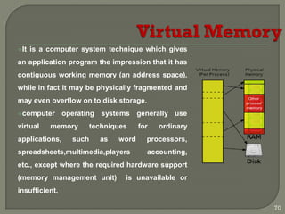 It is a computer system technique which gives
an application program the impression that it has
contiguous working memory (an address space),
while in fact it may be physically fragmented and
may even overflow on to disk storage.
computer operating systems generally use
virtual memory techniques for ordinary
applications, such as word processors,
spreadsheets,multimedia,players accounting,
etc., except where the required hardware support
(memory management unit) is unavailable or
insufficient.
70
 