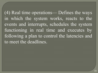 (4) Real time operations— Defines the ways
in which the system works, reacts to the
events and interrupts, schedules the system
functioning in real time and executes by
following a plan to control the latencies and
to meet the deadlines.
75
 