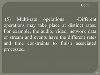 (5) Multi-rate operations -Different
operations may take place at distinct rates.
For example, the audio, video, network data
or stream and events have the different rates
and time constraints to finish associated
processes..
Contd..
76
 