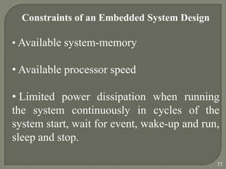 Constraints of an Embedded System Design
• Available system-memory
• Available processor speed
• Limited power dissipation when running
the system continuously in cycles of the
system start, wait for event, wake-up and run,
sleep and stop.
77
 