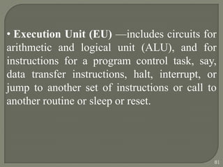 • Execution Unit (EU) —includes circuits for
arithmetic and logical unit (ALU), and for
instructions for a program control task, say,
data transfer instructions, halt, interrupt, or
jump to another set of instructions or call to
another routine or sleep or reset.
81
 