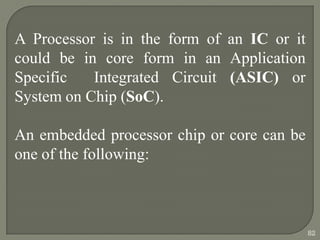 A Processor is in the form of an IC or it
could be in core form in an Application
Specific Integrated Circuit (ASIC) or
System on Chip (SoC).
An embedded processor chip or core can be
one of the following:
82
 