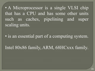• A Microprocessor is a single VLSI chip
that has a CPU and has some other units
such as caches, pipelining and super
scaling units.
• is an essential part of a computing system.
Intel 80x86 family, ARM, 68HCxxx family.
84
 