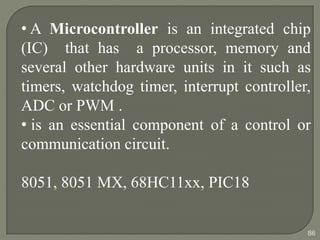 • A Microcontroller is an integrated chip
(IC) that has a processor, memory and
several other hardware units in it such as
timers, watchdog timer, interrupt controller,
ADC or PWM .
• is an essential component of a control or
communication circuit.
8051, 8051 MX, 68HC11xx, PIC18
86
 