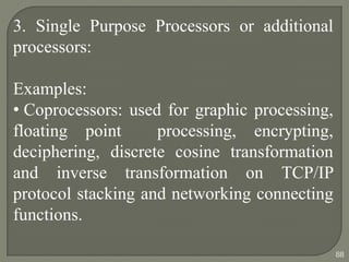 3. Single Purpose Processors or additional
processors:
Examples:
• Coprocessors: used for graphic processing,
floating point processing, encrypting,
deciphering, discrete cosine transformation
and inverse transformation on TCP/IP
protocol stacking and networking connecting
functions.
88
 