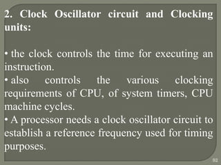 2. Clock Oscillator circuit and Clocking
units:
• the clock controls the time for executing an
instruction.
• also controls the various clocking
requirements of CPU, of system timers, CPU
machine cycles.
• A processor needs a clock oscillator circuit to
establish a reference frequency used for timing
purposes.
92
 