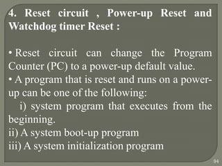 4. Reset circuit , Power-up Reset and
Watchdog timer Reset :
• Reset circuit can change the Program
Counter (PC) to a power-up default value.
• A program that is reset and runs on a power-
up can be one of the following:
i) system program that executes from the
beginning.
ii) A system boot-up program
iii) A system initialization program
94
 