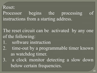 Reset:
Processor begins the processing of
instructions from a starting address.
The reset circuit can be activated by any one
of the following:
1. software instruction
2. time-out by a programmable timer known
as watchdog timer.
3. a clock monitor detecting a slow down
below certain frequencies.
95
 