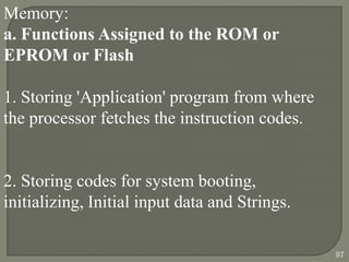 Memory:
a. Functions Assigned to the ROM or
EPROM or Flash
1. Storing 'Application' program from where
the processor fetches the instruction codes.
2. Storing codes for system booting,
initializing, Initial input data and Strings.
97
 