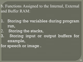 b. Functions Assigned to the Internal, External
and Buffer RAM:
1. Storing the variables during program
run,
2. Storing the stacks,
3. Storing input or output buffers for
example,
for speech or image .
99
 