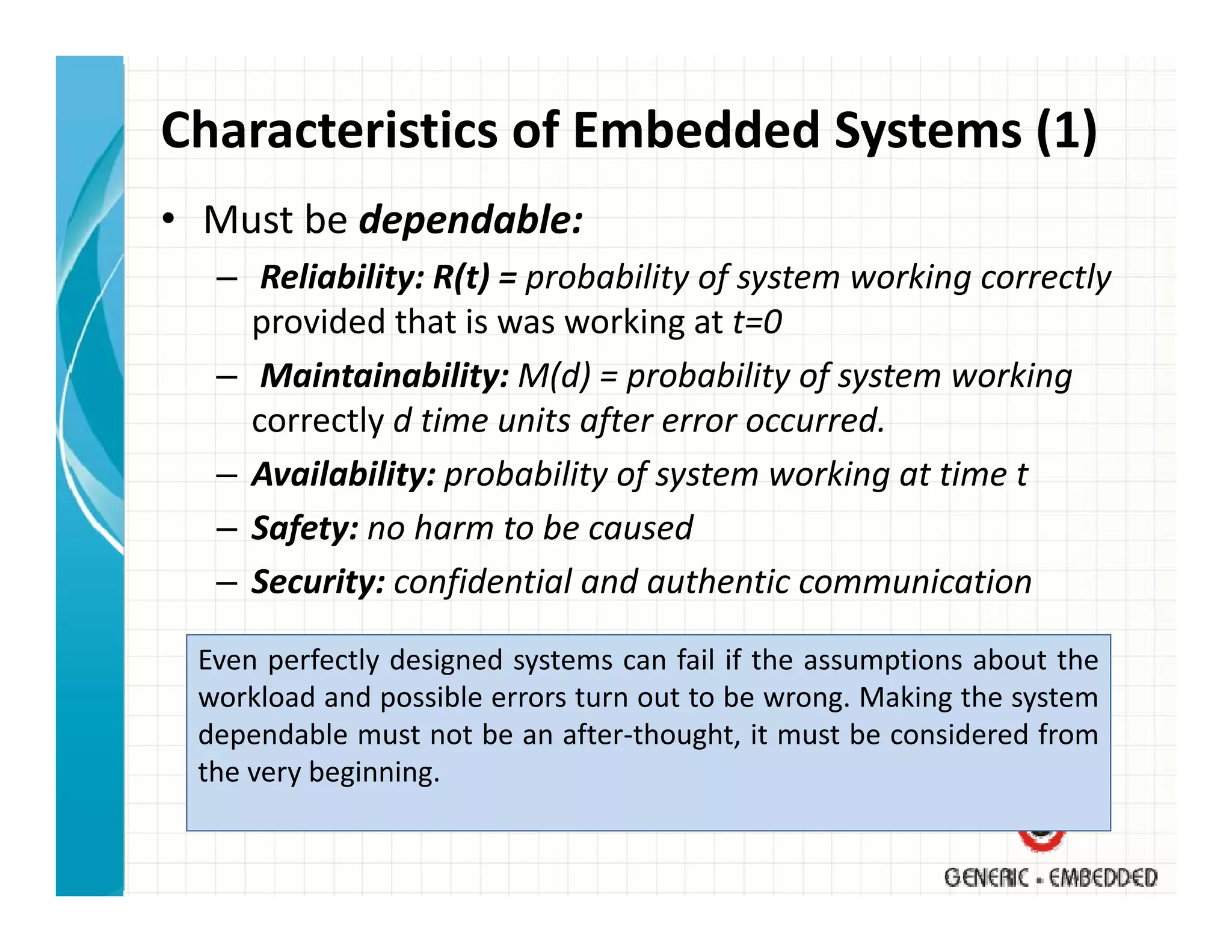 Characteristics of Embedded Systems (1)
• Must be dependable:
  – Reliability: R(t) = probability of system working correctly
    provided that is was working at t=0
  – Maintainability: M(d) = probability of system working 
    correctly d time units after error occurred.
    correctly d time units after error occurred
  – Availability: probability of system working at time t
  – Safety: no harm to be caused
    Safety: no harm to be caused
  – Security: confidential and authentic communication

 Even perfectly designed systems can fail if the assumptions about the
 workload and possible errors turn out to be wrong. Making the system
 dependable must not be an after‐thought, it must be considered from
 the very beginning
          beginning.
 