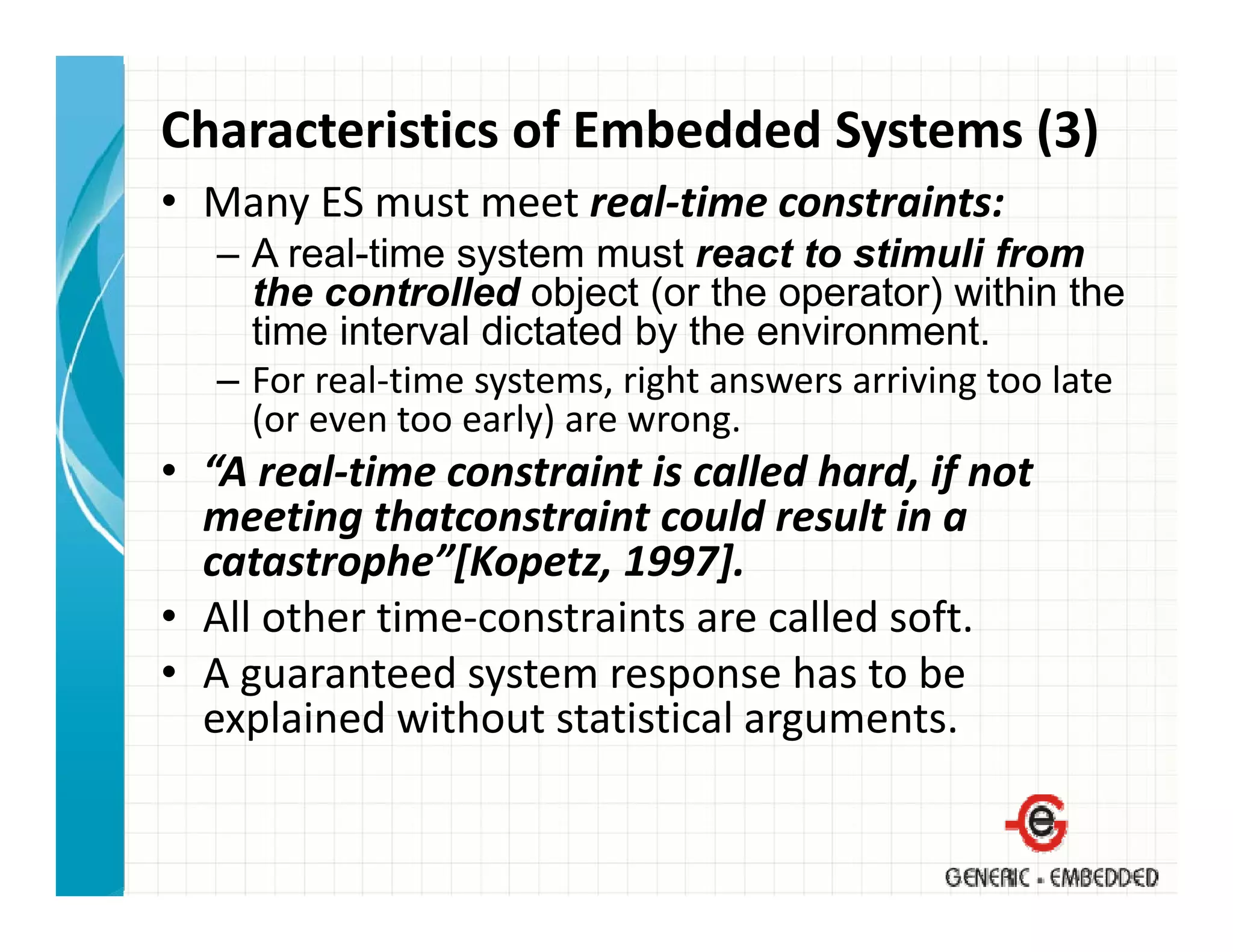 Characteristics of Embedded Systems (3)
• Many ES must meet real‐time constraints:
   – A real-time system must react to stimuli from
     the controlled object (or the operator) within the
     time interval dictated by the environment.
   – For real‐time systems, right answers arriving too late 
     (or even too early) are wrong.
     (or even too early) are wrong
• “A real‐time constraint is called hard, if not 
  meeting thatconstraint could result in a 
          g
  catastrophe”[Kopetz, 1997].
• All other time‐constraints are called soft.
• A guaranteed system response has to be 
  explained without statistical arguments.
 