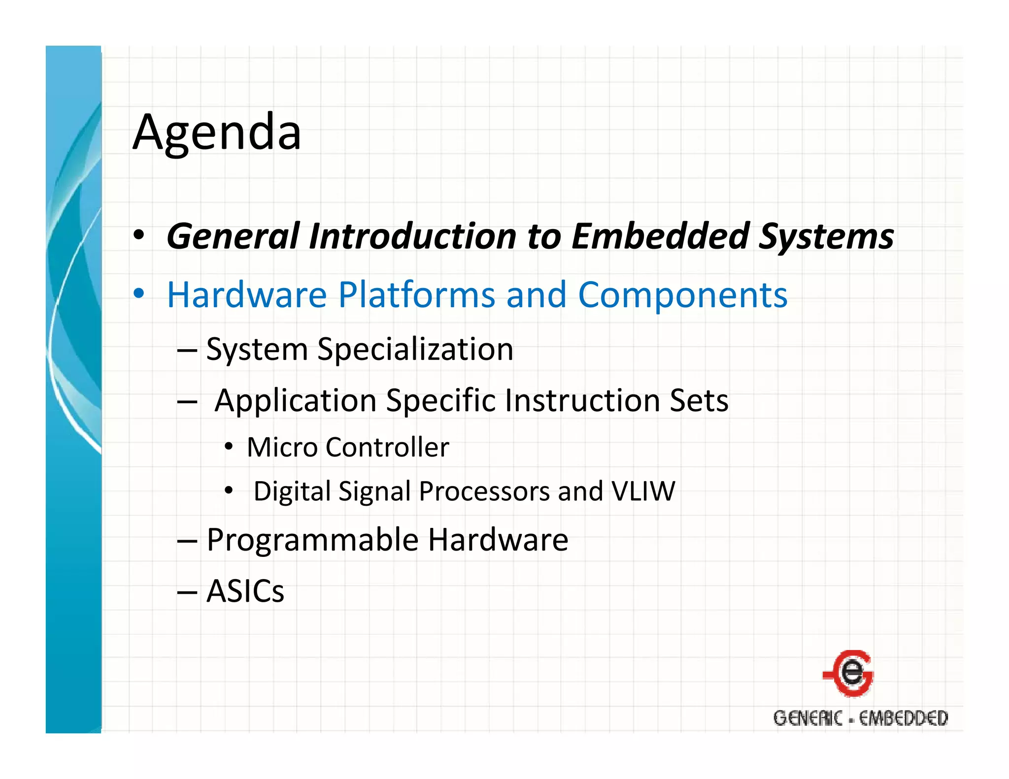 Agenda
• General Introduction to Embedded Systems
  General Introduction to Embedded Systems
• Hardware Platforms and Components
  –S t
    System Specialization
           S i li ti
  – Application Specific Instruction Sets
     • Mi
       Micro Controller
             C       ll
     • Digital Signal Processors and VLIW
  – Programmable Hardware
    Programmable Hardware
  – ASICs
 