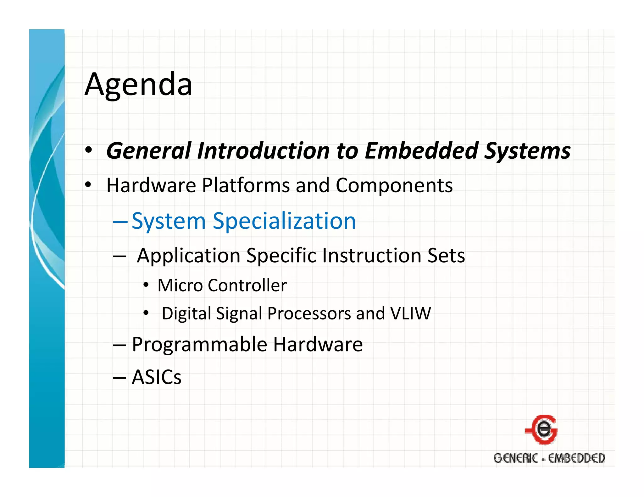 Agenda
• General Introduction to Embedded Systems
  General Introduction to Embedded Systems
• Hardware Platforms and Components
  – System Specialization
    System Specialization
  – Application Specific Instruction Sets
     • Mi
       Micro Controller
             C       ll
     • Digital Signal Processors and VLIW
  – Programmable Hardware
    Programmable Hardware
  – ASICs
 