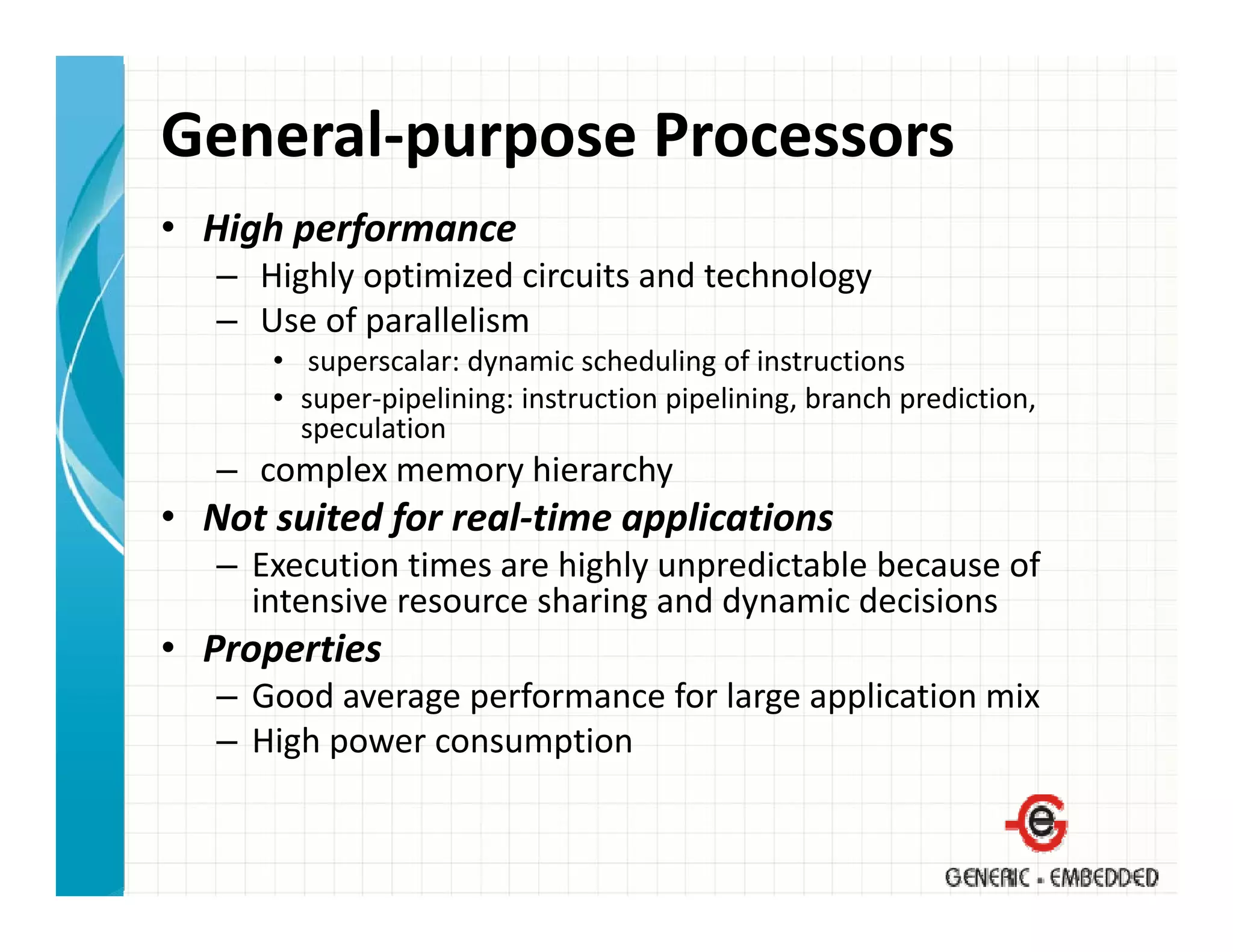 General‐purpose Processors
• High performance
   – Highly optimized circuits and technology
   – Use of parallelism
      • superscalar: dynamic scheduling of instructions
      • super‐pipelining: instruction pipelining, branch prediction, 
        speculation
   – complex memory hierarchy
• Not suited for real‐time applications
             f              pp
   – Execution times are highly unpredictable because of 
     intensive resource sharing and dynamic decisions
• Properties
   – Good average performance for large application mix
   – High power consumption
 