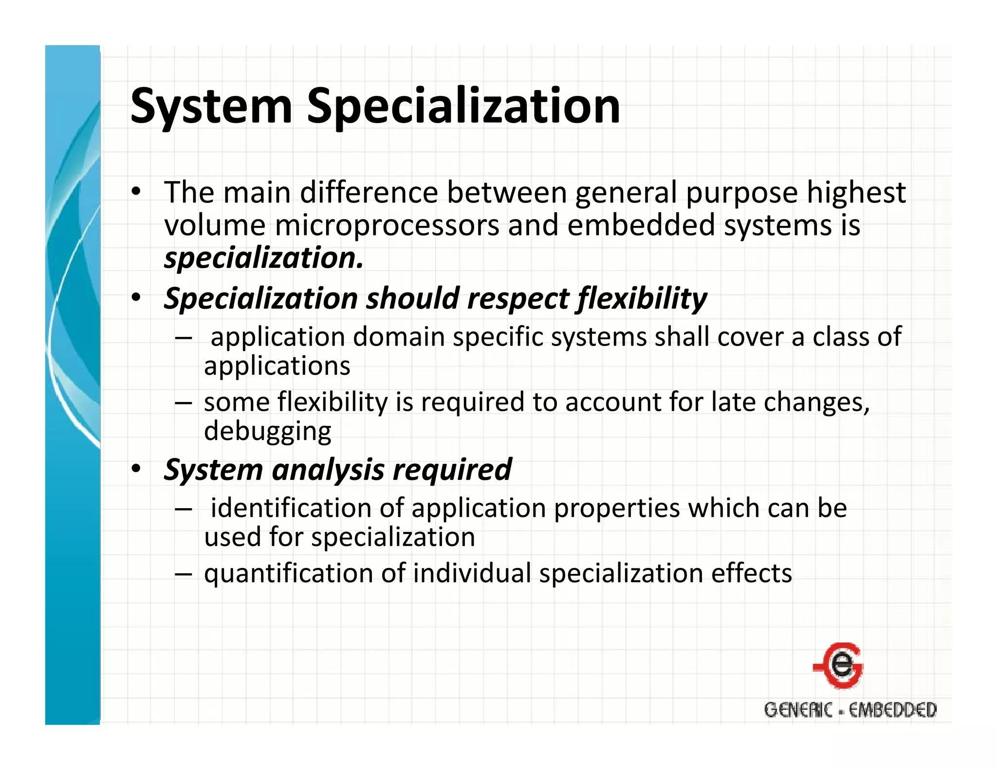 System Specialization
• The main difference between general purpose highest 
  volume microprocessors and embedded systems is 
                p                           y
  specialization.
• Specialization should respect flexibility
   – application domain specific systems shall cover a class of
      application domain specific systems shall cover a class of 
     applications
   – some flexibility is required to account for late changes, 
     debugging
• System analysis required
   – identification of application properties which can be 
     used for specialization
        df         i li ti
   – quantification of individual specialization effects
 