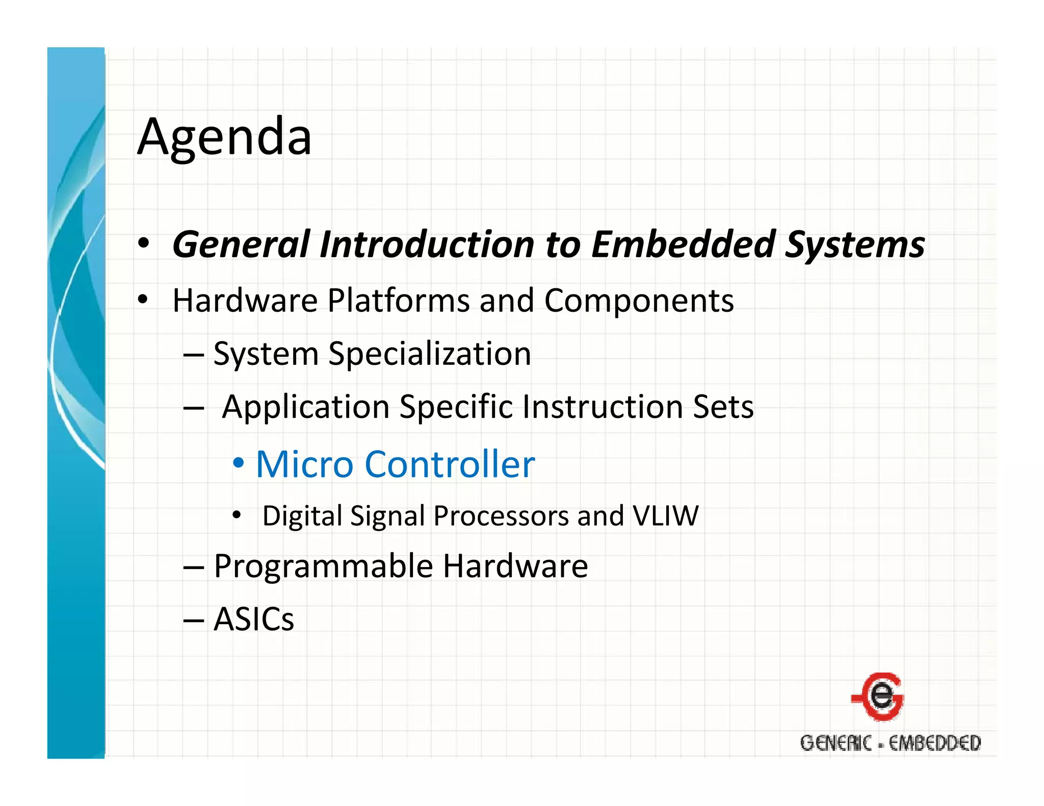 Agenda
• General Introduction to Embedded Systems
  General Introduction to Embedded Systems
• Hardware Platforms and Components
   – System Specialization
     System Specialization
   – Application Specific Instruction Sets
      • Mi
        Micro Controller
              C t ll
      • Digital Signal Processors and VLIW
   –PProgrammable Hardware
              bl H d
   – ASICs
 