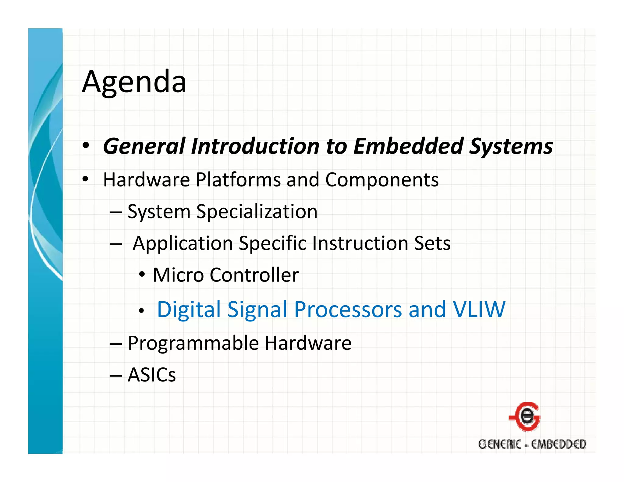 Agenda
• General Introduction to Embedded Systems
  General Introduction to Embedded Systems
• Hardware Platforms and Components
   – System Specialization
     System Specialization
   – Application Specific Instruction Sets
      • Micro Controller
        Micro Controller
      •   Digital Signal Processors and VLIW
   – Programmable Hardware
   – ASICs
 