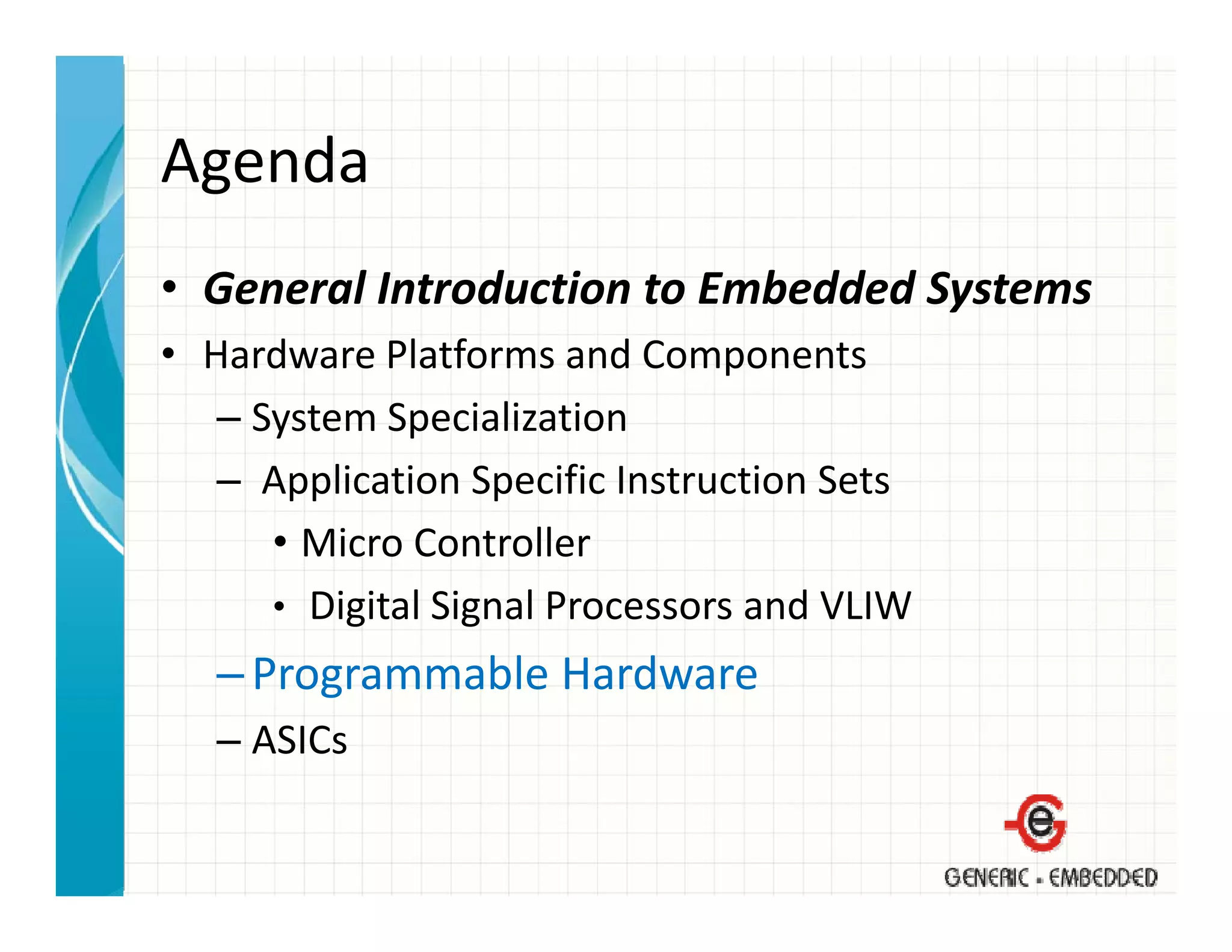 Agenda
• General Introduction to Embedded Systems
  General Introduction to Embedded Systems
• Hardware Platforms and Components
   – System Specialization
     System Specialization
   – Application Specific Instruction Sets
      • Micro Controller
        Micro Controller
      • Digital Signal Processors and VLIW
   – Programmable Hardware
              bl     d
   – ASICs
 
