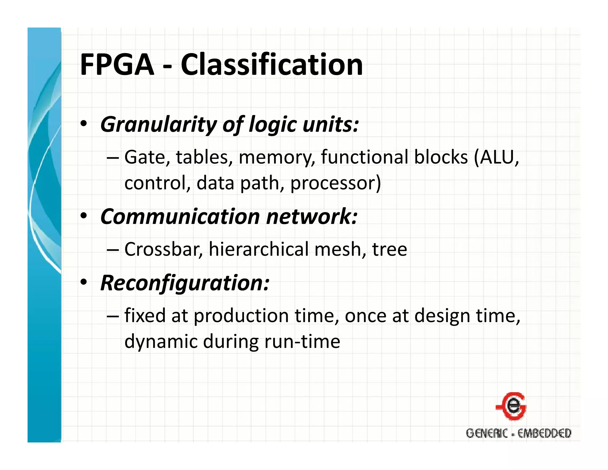 FPGA ‐ Classification
• Granularity of logic units:
  – Gate, tables, memory, functional blocks (ALU, 
    control, data path, processor)
• Communication network:
  – Crossbar, hierarchical mesh, tree
• Reconfiguration:
  – fixed at production time, once at design time, 
             p              ,             g      ,
    dynamic during run‐time
 