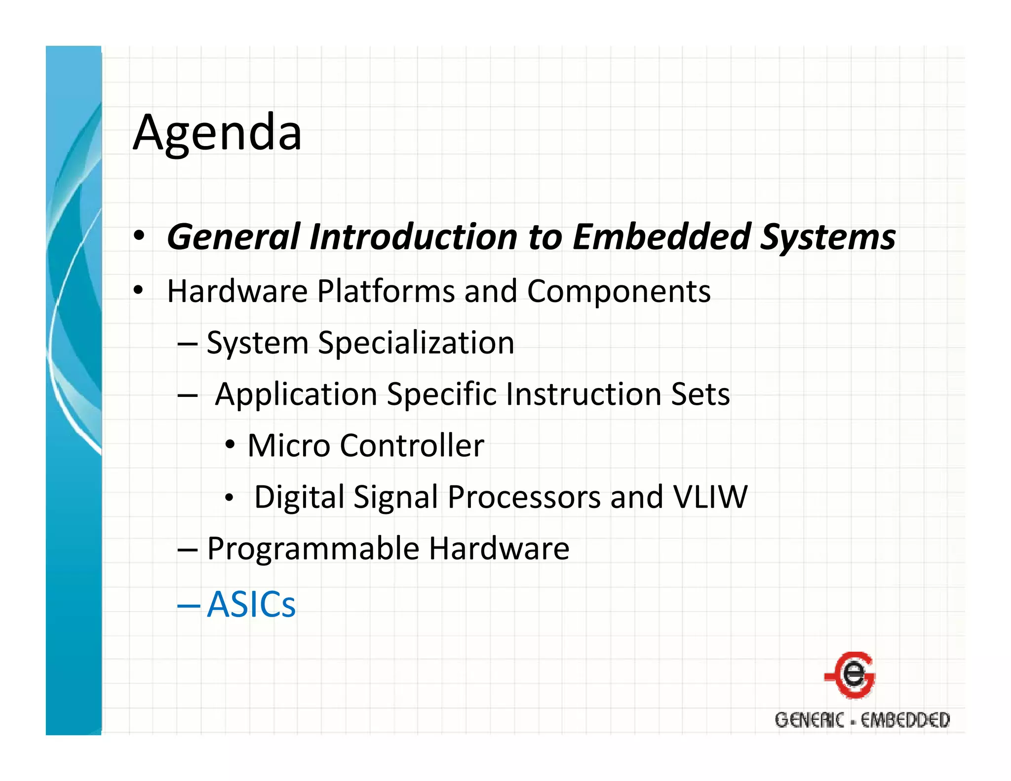 Agenda
• General Introduction to Embedded Systems
  General Introduction to Embedded Systems
• Hardware Platforms and Components
   – System Specialization
     System Specialization
   – Application Specific Instruction Sets
      • Micro Controller
        Micro Controller
      • Digital Signal Processors and VLIW
   –PProgrammable Hardware
                  bl H d
   – ASICs
 