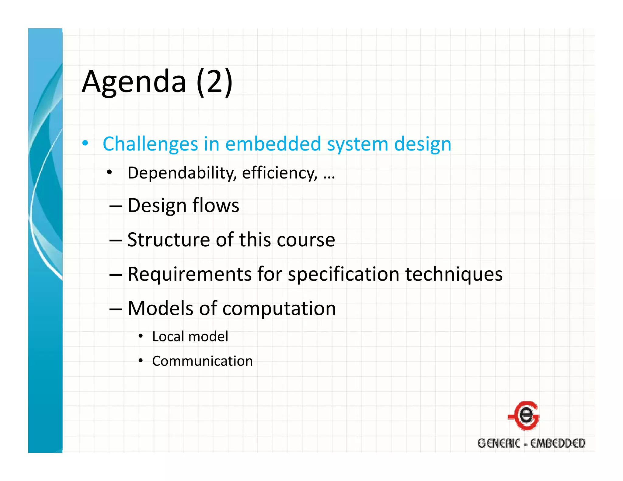 Agenda (2)
Agenda (2)
• Challenges in embedded system design
  Challenges in embedded system design
  • Dependability, efficiency, …
  – Design flows
    Design flows
  – Structure of this course
  – Requirements for specification techniques
    Requirements for specification techniques
  – Models of computation
      • L l
        Local model
                d l
      • Communication
 
