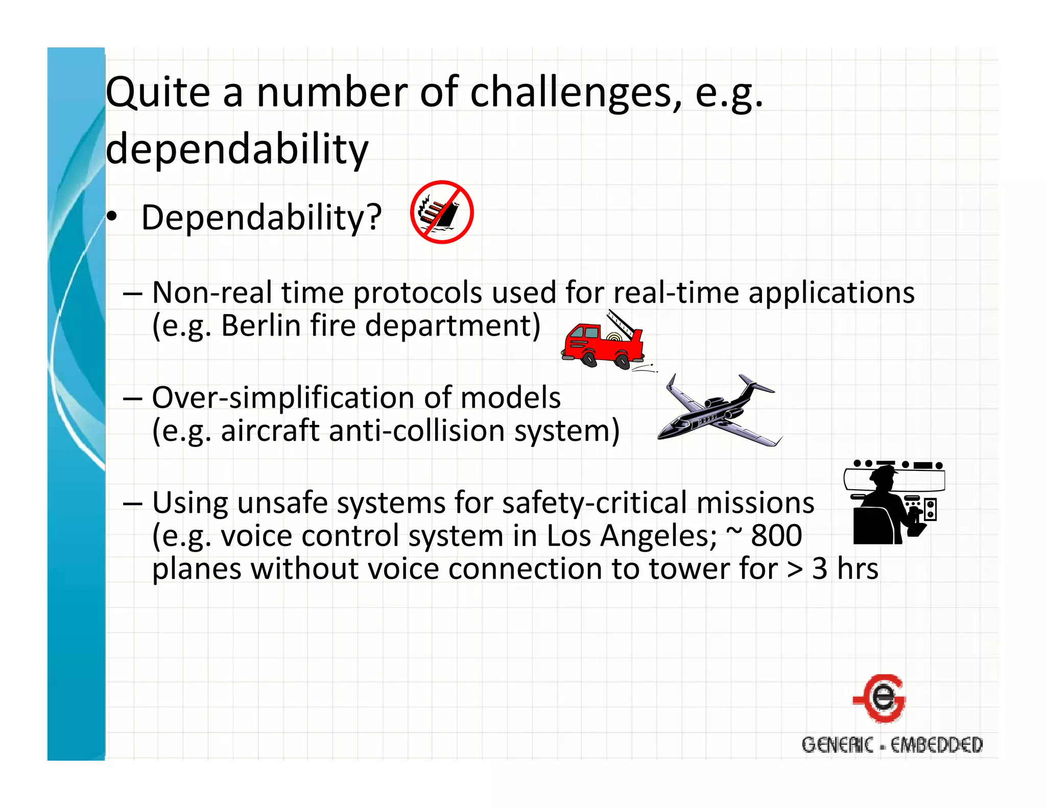 Quite a number of challenges, e.g. 
dependability
• Dependability?
 – Non‐real time protocols used for real‐time applications
   (e.g. Berlin fire department)

 – Over‐simplification of models
   (e.g. aircraft anti‐collision system)

 – Using unsafe systems for safety‐critical missions
   (e.g. voice control system in Los Angeles; ~ 800
   planes without voice connection to tower for > 3 hrs
    l         h                                f     h
 