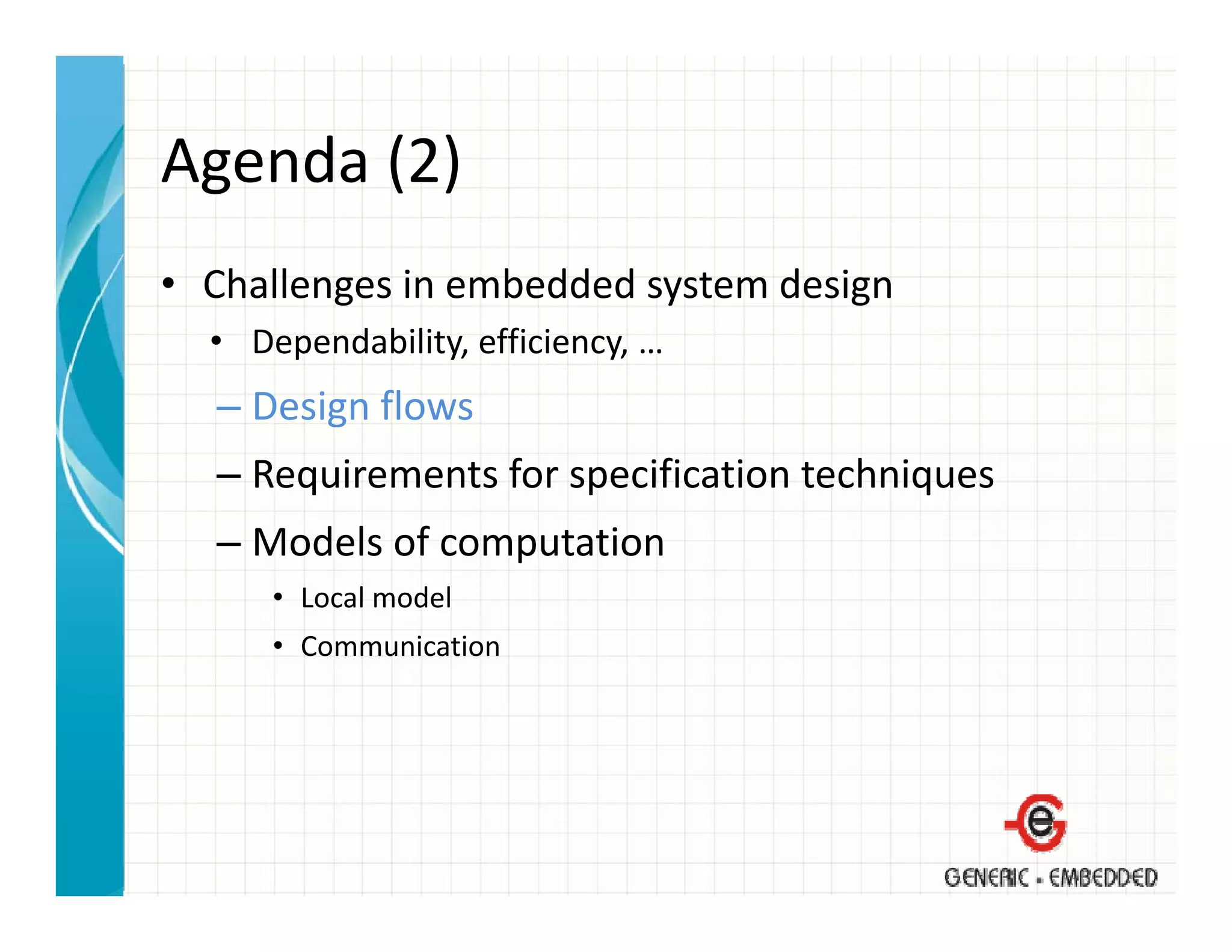 Agenda (2)
Agenda (2)
• Challenges in embedded system design
  Challenges in embedded system design
  • Dependability, efficiency, …
  – Design flows
    Design flows
  – Requirements for specification techniques
  – Models of computation
    Models of computation
      • Local model
      • Communication
 