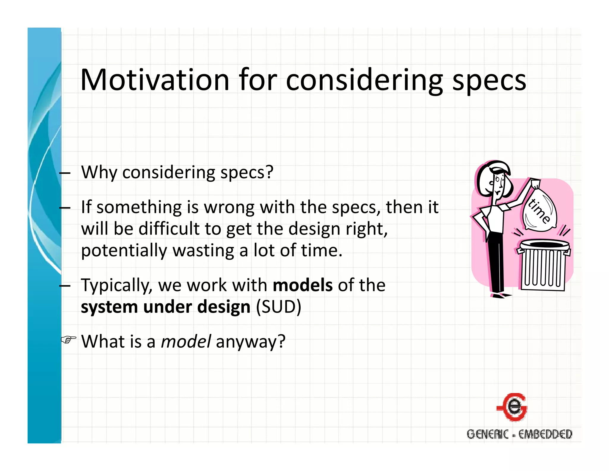 Motivation for considering specs
  Motivation for considering specs

– Why considering specs?
– If something is wrong with the specs then it
  If something is wrong with the specs, then it 
  will be difficult to get the design right, 
  potentially wasting a lot of time.
– Typically, we work with models of the 
  system under design (SUD)
  What is a model anyway?
 