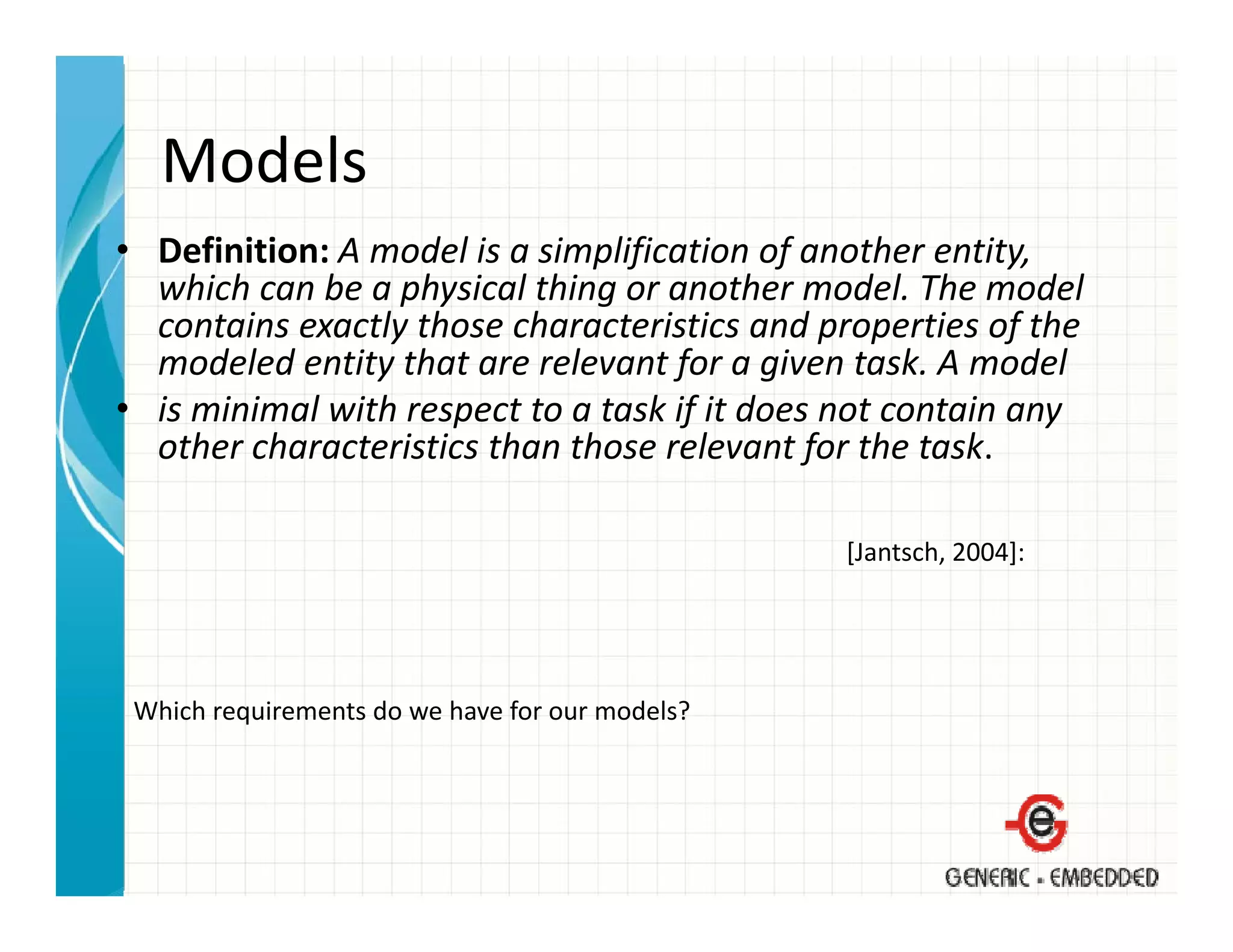 Models
• Definition: A model is a simplification of another entity, 
  which can be a physical thing or another model. The model 
  which can be a physical thing or another model. The model
  contains exactly those characteristics and properties of the 
  modeled entity that are relevant for a given task. A model
• is minimal with respect to a task if it does not contain any
  is minimal with respect to a task if it does not contain any 
  other characteristics than those relevant for the task.

                                                 [Jantsch, 2004]:




 Which requirements do we have for our models?
 