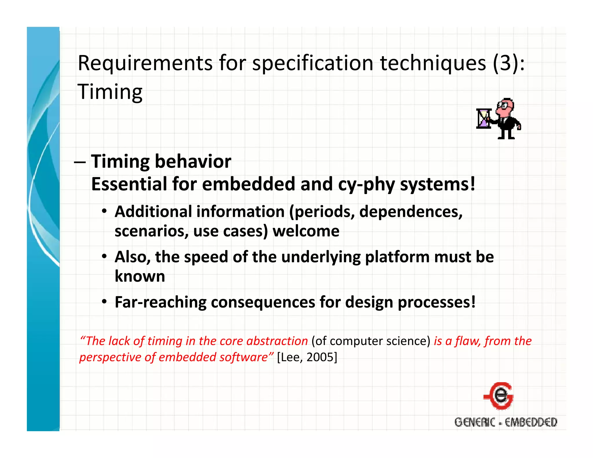 Requirements for specification techniques (3):
Timing
Ti i

– Timing behavior
  Essential for embedded and cy‐phy systems!
    • Additional information (periods, dependences, 
      scenarios, use cases) welcome
    • Also the speed of the underlying platform must be
      Also, the speed of the underlying platform must be 
      known
    • Far‐reaching consequences for design processes!

“The lack of timing in the core abstraction (of computer science) is a flaw, from the 
perspective of embedded software” [Lee, 2005]
 