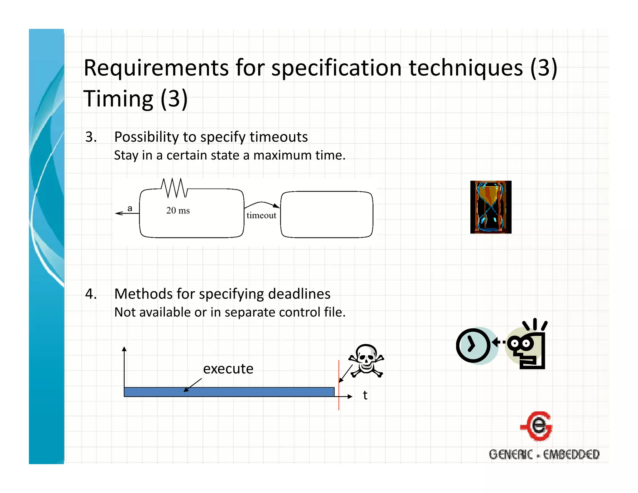 Requirements for specification techniques (3)
Timing (3)
Ti i (3)
3.   Possibility to specify timeouts
     Stay in a certain state a maximum time.
     Stay in a certain state a maximum time




4.   Methods for specifying deadlines
     Not available or in separate control file.


                     execute
                                                  t
 