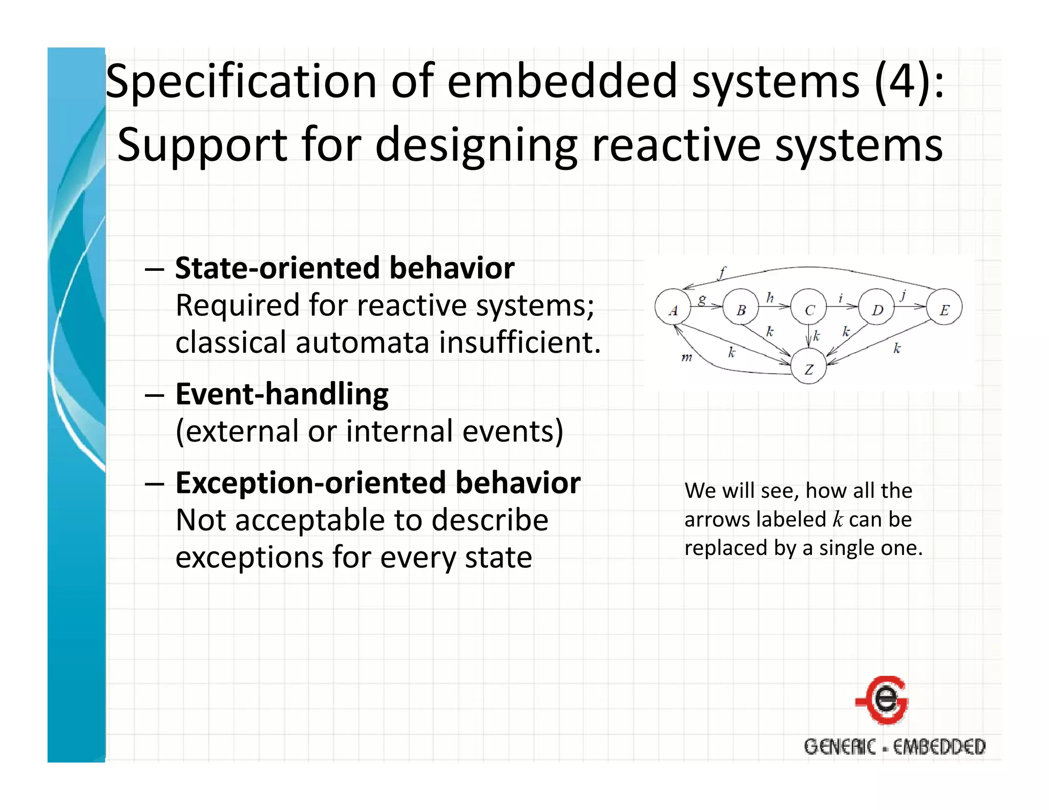Specification of embedded systems (4):
Support for designing reactive systems
Support for designing reactive systems

 – State‐oriented behavior
   Required for reactive systems;
   classical automata insufficient.
 – Event‐handling
   (external or internal events)
 – Exception‐oriented behavior        We will see, how all the 
   Not acceptable to describe         arrows labeled k can be 
                                      replaced by a single one.
                                        p       y      g
   exceptions for every state
   exceptions for every state
 