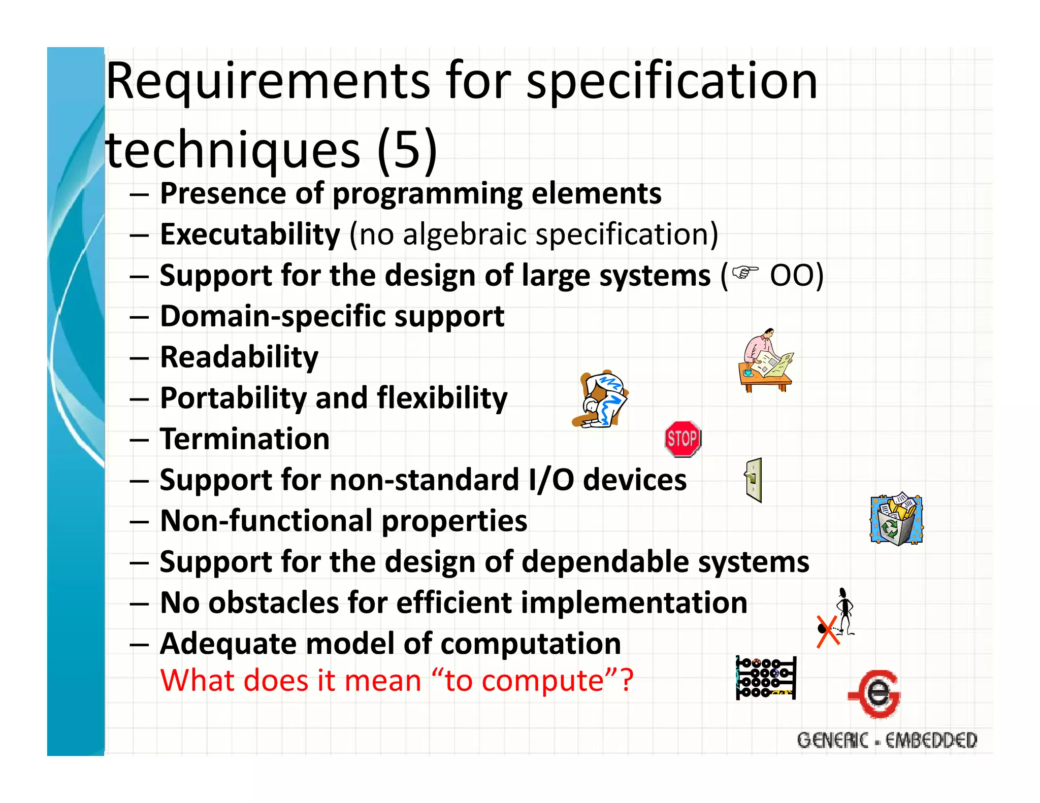 Requirements for specification 
techniques (5)
techniques (5)
 –   Presence of programming elements
 –   Executability (no algebraic specification)
                  y(     g         p          )
 –   Support for the design of large systems ( OO)
 –   Domain‐specific support
 –   Readability
     R d bilit
 –   Portability and flexibility
 –   Termination
 –   Support for non‐standard I/O devices
 –   Non‐functional properties
 –   Support for the design of dependable systems
     S      t f th d i          fd    d bl      t
 –   No obstacles for efficient implementation
 –   Adequate model of computation
         q                      p
     What does it mean “to compute”?
 