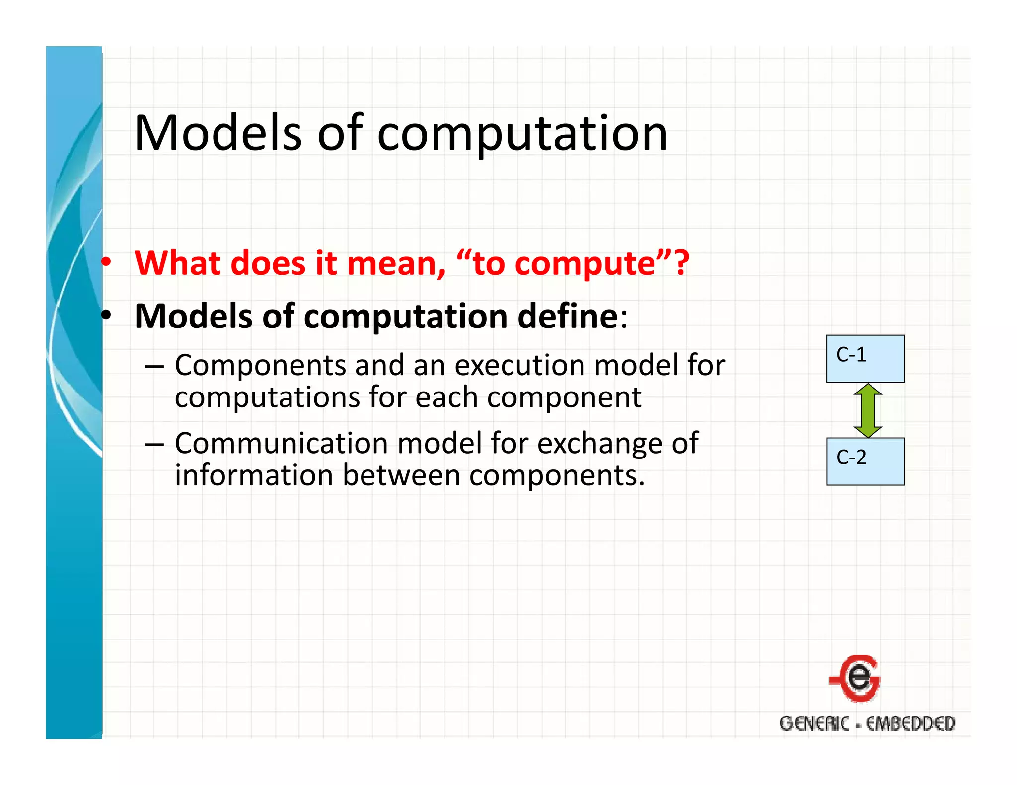 Models of computation
 Models of computation

• What does it mean, “to compute”?
• Models of computation define:
                                             C‐1
  – Components and an execution model for 
    computations for each component
  – Communication model for exchange of
    Communication model for exchange of      C‐2
    information between components.
 