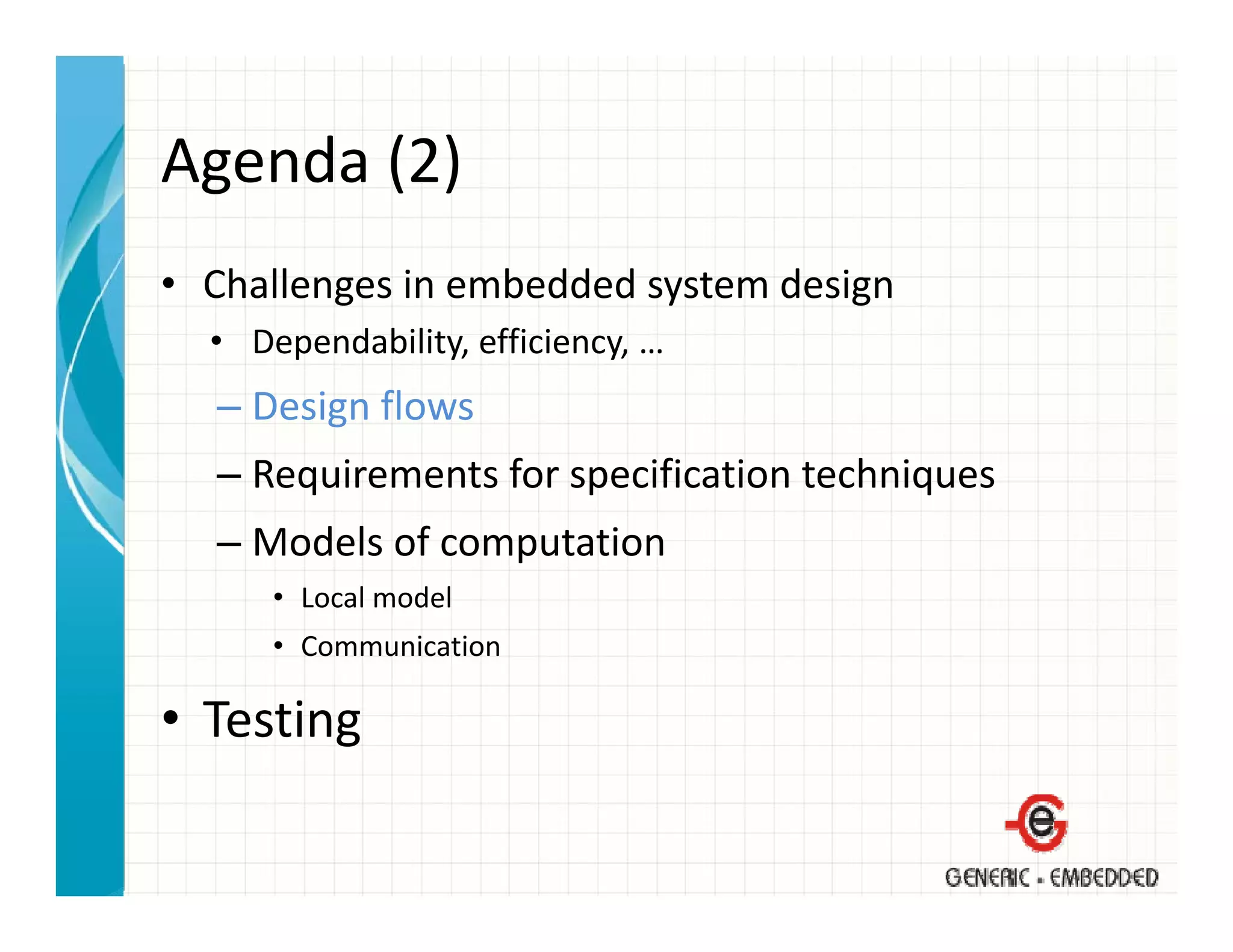 Agenda (2)
Agenda (2)
• Challenges in embedded system design
  Challenges in embedded system design
  • Dependability, efficiency, …
  – Design flows
    Design flows
  – Requirements for specification techniques
  – Models of computation
    Models of computation
      • Local model
      • Communication

• Testing
 